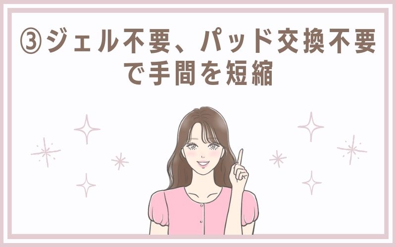 3)ジェル不要、パッド交換不要で手間を短縮
